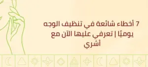  7 أخطاء شائعة في تنظيف الوجه يوميًا | تعرفي عليها الآن مع أشري