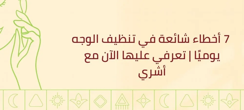  7 أخطاء شائعة في تنظيف الوجه يوميًا | تعرفي عليها الآن مع أشري